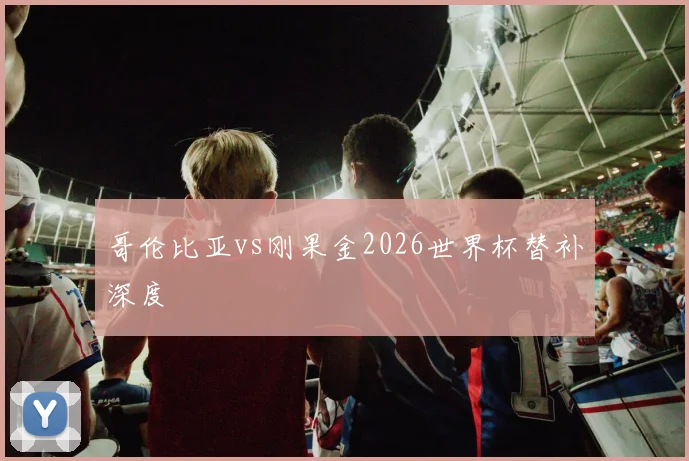 哥伦比亚vs刚果金2026世界杯替补深度