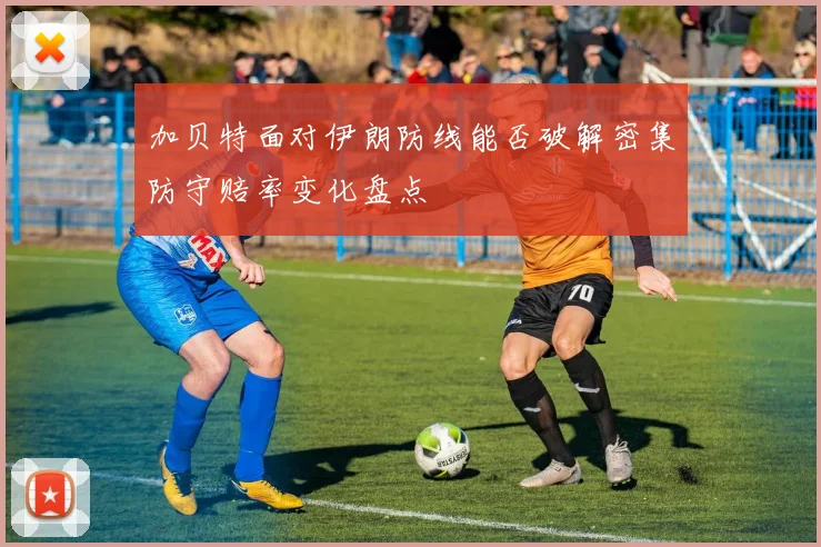 加贝特面对伊朗防线能否破解密集防守赔率变化盘点
