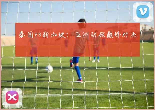 泰国vs新加坡：亚洲劲旅巅峰对决