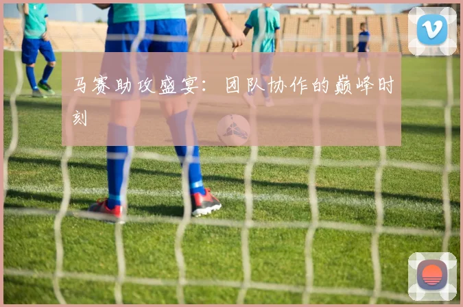 马赛助攻盛宴：团队协作的巅峰时刻