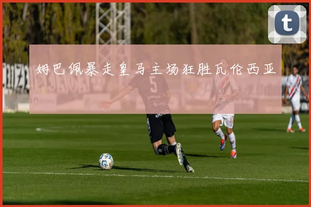 姆巴佩暴走皇马主场狂胜瓦伦西亚
