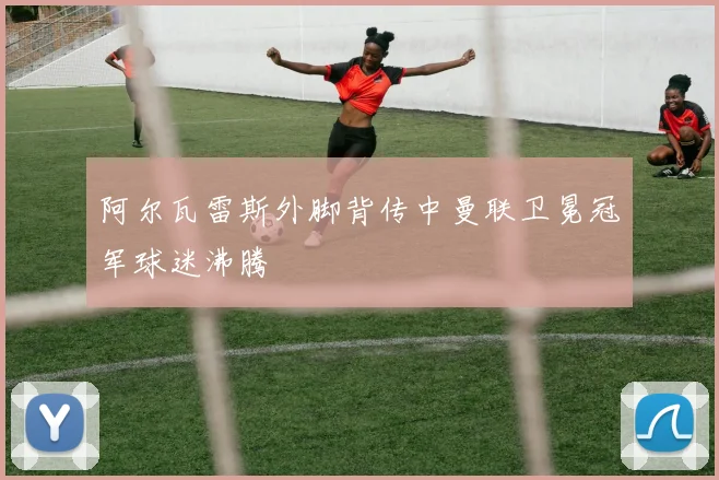 阿尔瓦雷斯外脚背传中曼联卫冕冠军球迷沸腾