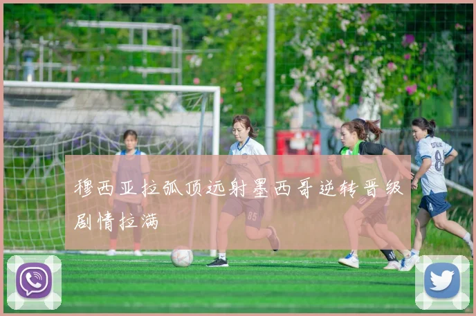 穆西亚拉弧顶远射墨西哥逆转晋级剧情拉满