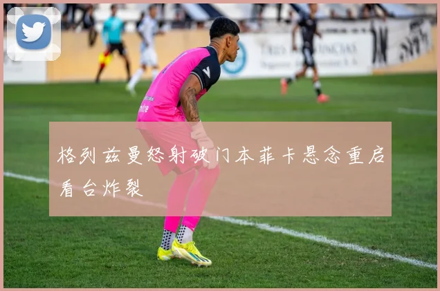 格列兹曼怒射破门本菲卡悬念重启看台炸裂