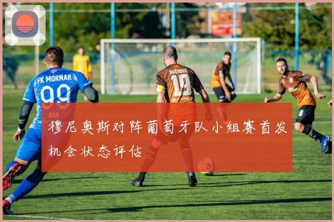 穆尼奥斯对阵葡萄牙队小组赛首发机会状态评估