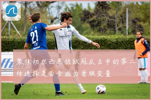 聚焦切尔西恩佐欧冠反击中的第二传选择是否会成为晋级变量