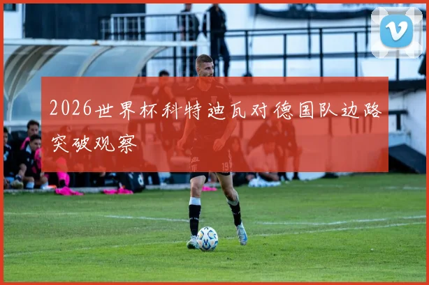2026世界杯科特迪瓦对德国队边路突破观察