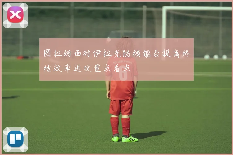 图拉姆面对伊拉克防线能否提高终结效率进攻重点看点