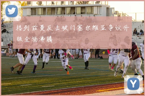 格列兹曼反击破门塞尔维亚争议升级全场沸腾