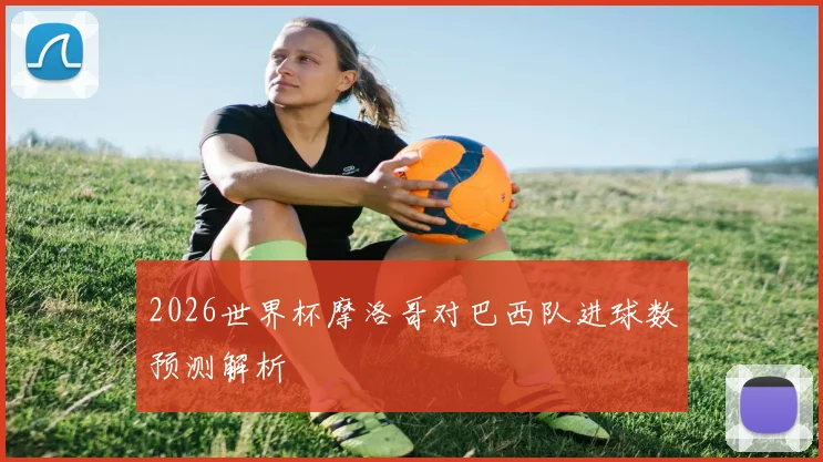 2026世界杯摩洛哥对巴西队进球数预测解析