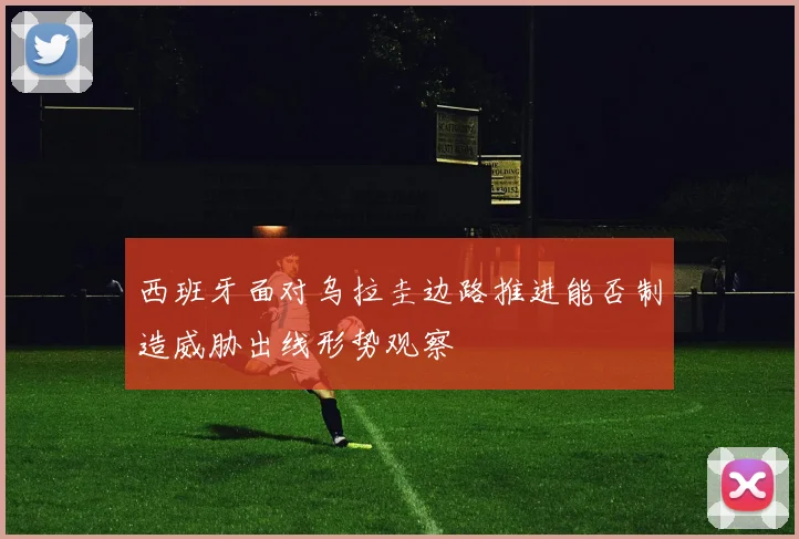 西班牙面对乌拉圭边路推进能否制造威胁出线形势观察