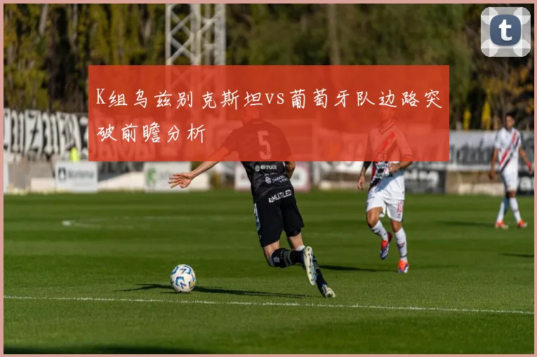 K组乌兹别克斯坦vs葡萄牙队边路突破前瞻分析