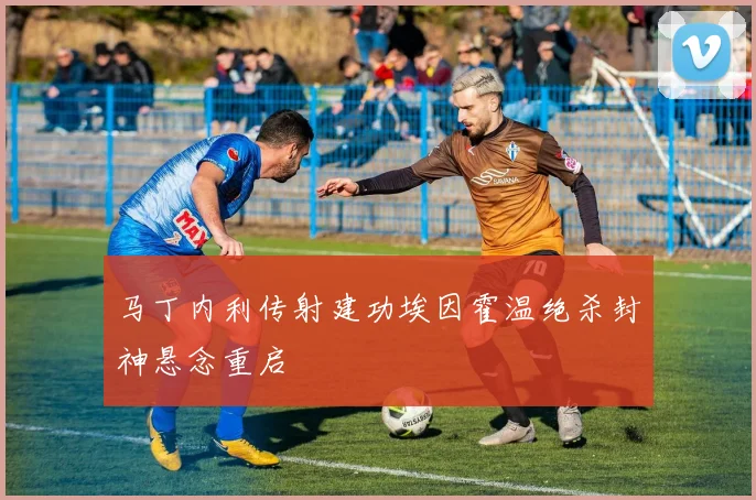马丁内利传射建功埃因霍温绝杀封神悬念重启