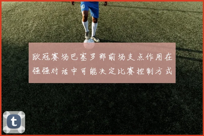 欧冠赛场巴塞罗那前场支点作用在强强对话中可能决定比赛控制方式