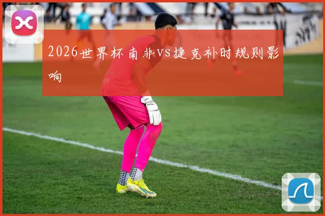 2026世界杯南非vs捷克补时规则影响