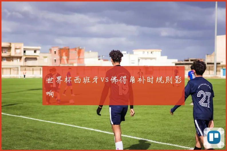 世界杯西班牙vs佛得角补时规则影响