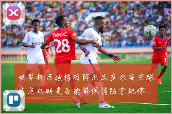 世界杯吕迪格对阵厄瓜多尔高空球落点判断是否能够保持防守纪律