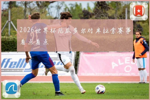 2026世界杯厄瓜多尔对库拉索赛事看点看点