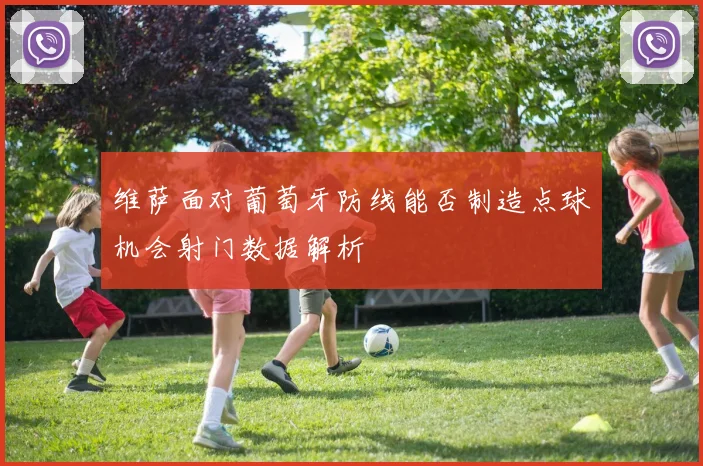 维萨面对葡萄牙防线能否制造点球机会射门数据解析