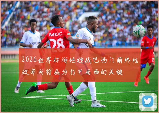 2026世界杯海地迎战巴西门前终结效率或将成为打开局面的关键