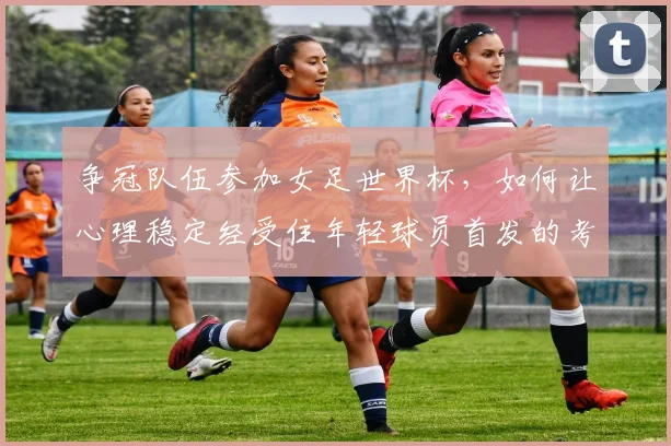 争冠队伍参加女足世界杯，如何让心理稳定经受住年轻球员首发的考验