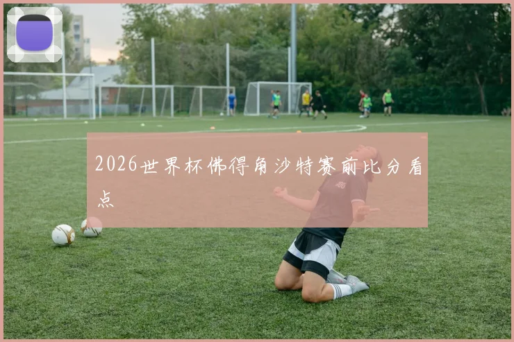 2026世界杯佛得角沙特赛前比分看点