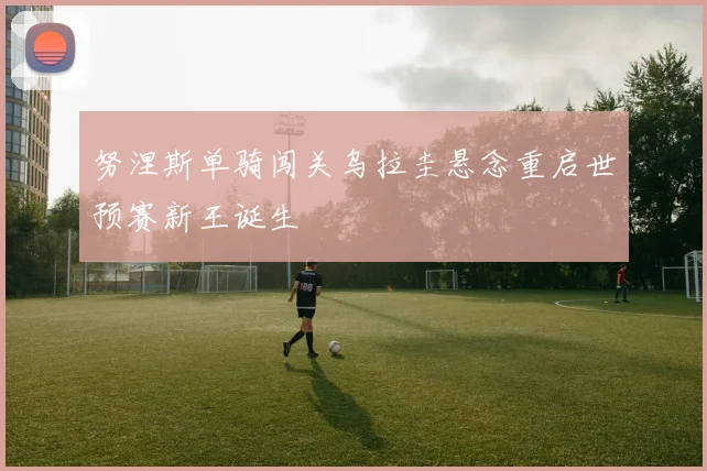 努涅斯单骑闯关乌拉圭悬念重启世预赛新王诞生