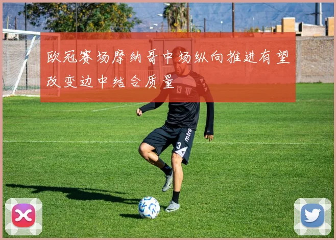 欧冠赛场摩纳哥中场纵向推进有望改变边中结合质量