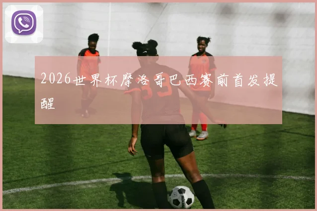 2026世界杯摩洛哥巴西赛前首发提醒