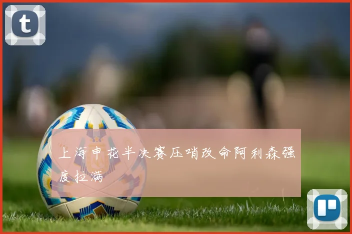上海申花半决赛压哨改命阿利森强度拉满