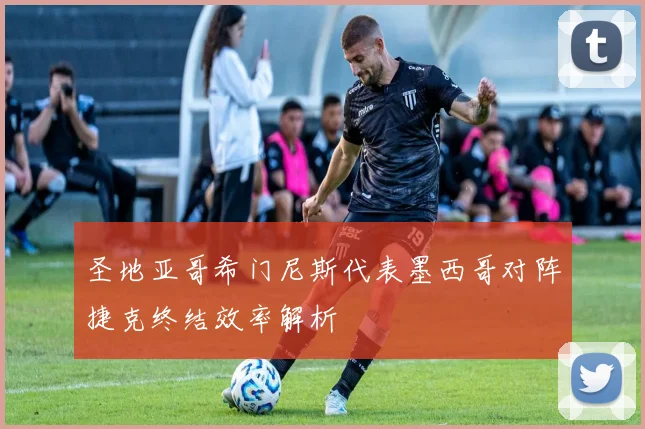 圣地亚哥希门尼斯代表墨西哥对阵捷克终结效率解析