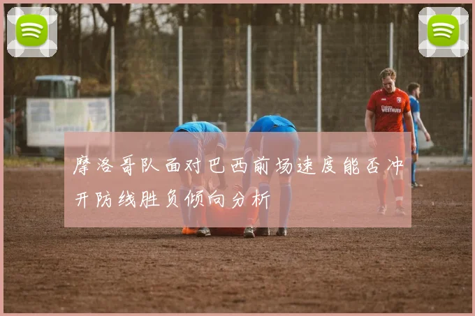摩洛哥队面对巴西前场速度能否冲开防线胜负倾向分析
