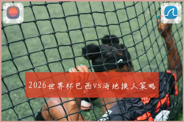 2026世界杯巴西vs海地换人策略