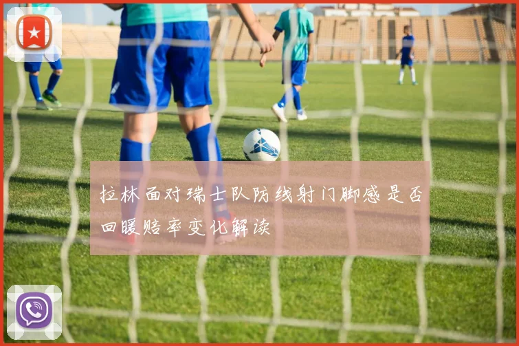 拉林面对瑞士队防线射门脚感是否回暖赔率变化解读